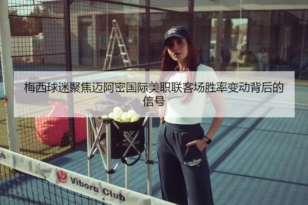 梅西球迷聚焦迈阿密国际美职联客场胜率变动背后的信号