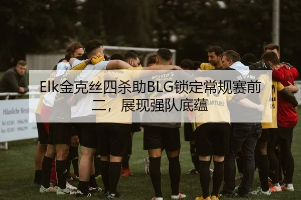 Elk金克丝四杀助BLG锁定常规赛前二，展现强队底蕴