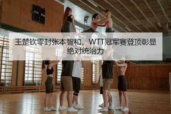 王楚钦零封张本智和，WTT冠军赛登顶彰显绝对统治力