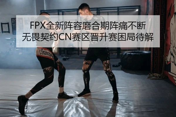 FPX全新阵容磨合期阵痛不断 无畏契约CN赛区晋升赛困局待解